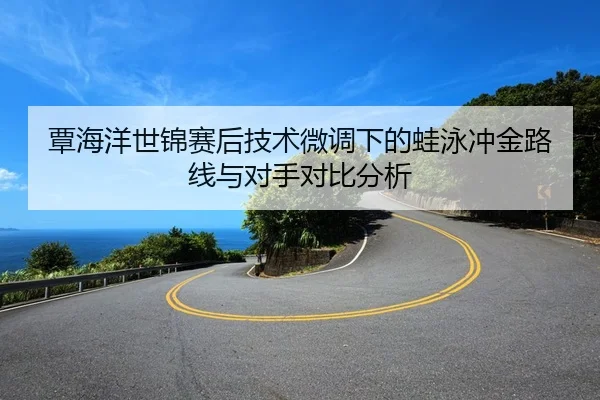 覃海洋世锦赛后技术微调下的蛙泳冲金路线与对手对比分析