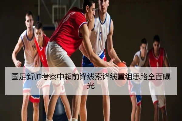 国足新帅考察中超前锋线索锋线重组思路全面曝光