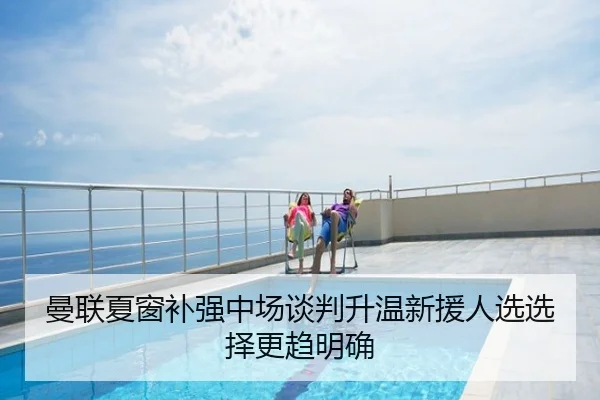 曼联夏窗补强中场谈判升温新援人选选择更趋明确