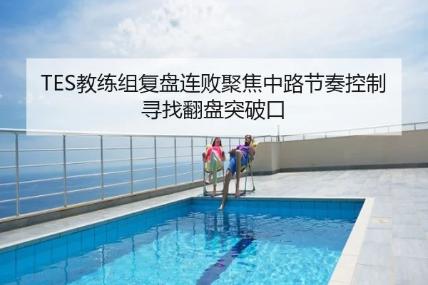 TES教练组复盘连败聚焦中路节奏控制寻找翻盘突破口