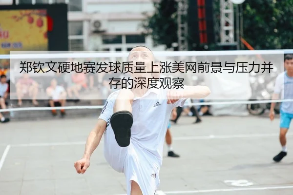 郑钦文硬地赛发球质量上涨美网前景与压力并存的深度观察