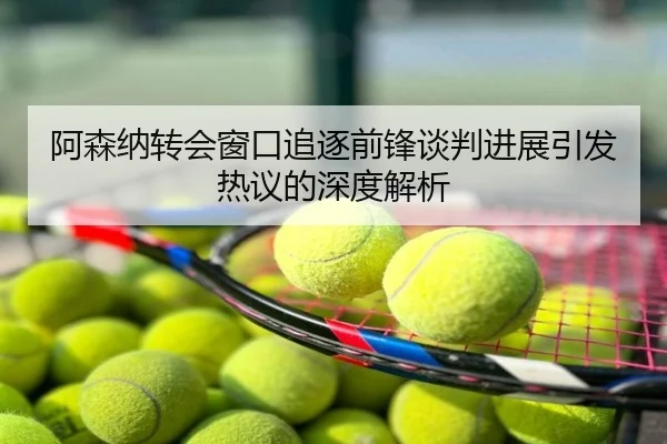 阿森纳转会窗口追逐前锋谈判进展引发热议的深度解析