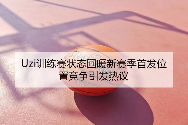 Uzi训练赛状态回暖新赛季首发位置竞争引发热议