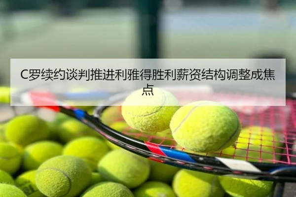 C罗续约谈判推进利雅得胜利薪资结构调整成焦点